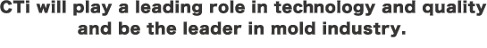 CTi will play a leading role in tecnology and quality and be the leader in mold industry.
